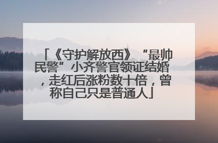 《守护解放西》“最帅民警”小齐警官领证结婚，走红后涨粉数十倍，曾称自己只是普通人