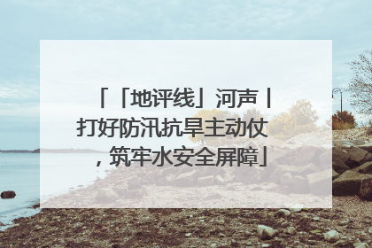 「地评线」河声丨打好防汛抗旱主动仗，筑牢水安全屏障