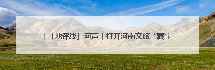 「地评线」河声丨打开河南文旅“藏宝盒”，文明瑰宝澎湃发展“豫动能”