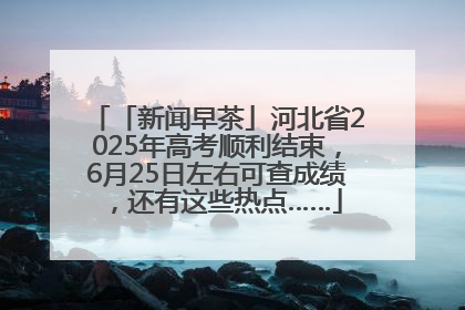 「新闻早茶」河北省2025年高考顺利结束，6月25日左右可查成绩，还有这些热点……