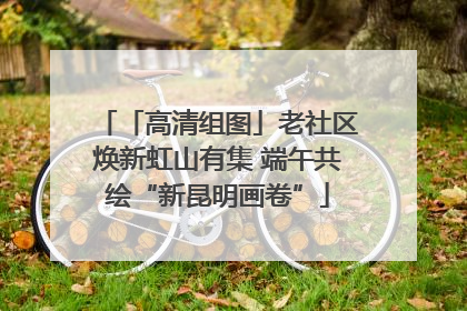 「高清组图」老社区焕新虹山有集 端午共绘“新昆明画卷”