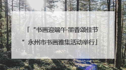 “书画迎端午·墨香颂佳节”永州市书画雅集活动举行