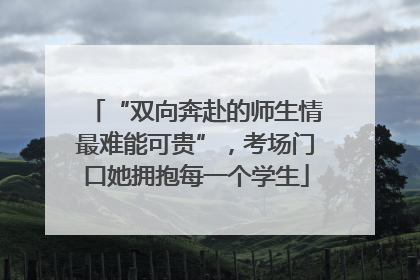 “双向奔赴的师生情最难能可贵”，考场门口她拥抱每一个学生
