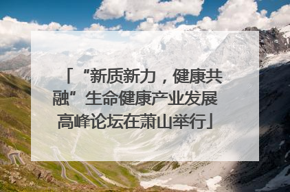 “新质新力，健康共融”生命健康产业发展高峰论坛在萧山举行