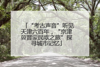 “考古声音”听见天津六百年，“京津冀晋蒙民歌之旅”探寻城市记忆