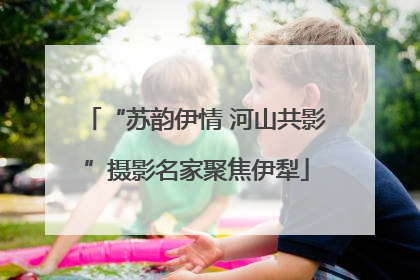 “苏韵伊情 河山共影”摄影名家聚焦伊犁