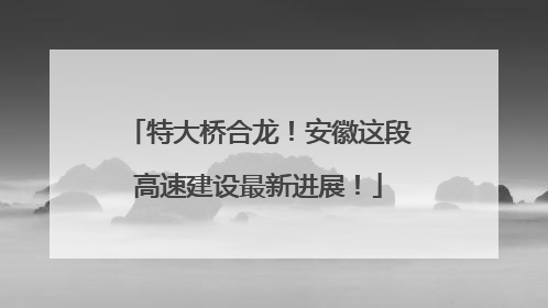 特大桥合龙！安徽这段高速建设最新进展！