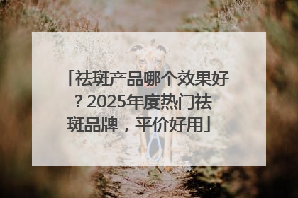 祛斑产品哪个效果好？2025年度热门祛斑品牌，平价好用