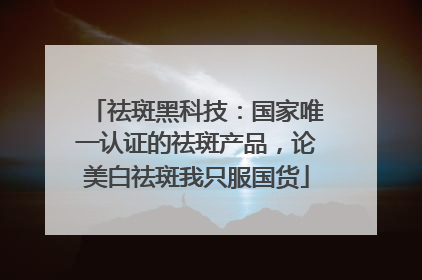 祛斑黑科技：国家唯一认证的祛斑产品，论美白祛斑我只服国货
