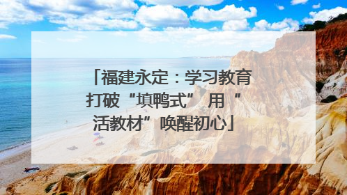 福建永定：学习教育打破“填鸭式” 用“活教材”唤醒初心