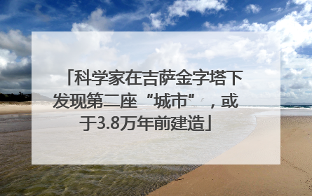 科学家在吉萨金字塔下发现第二座“城市”，或于3.8万年前建造