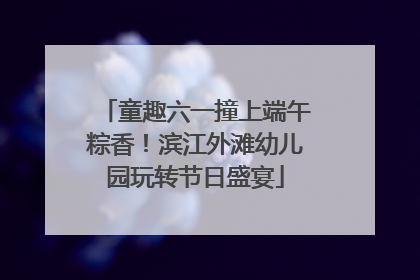 童趣六一撞上端午粽香！滨江外滩幼儿园玩转节日盛宴