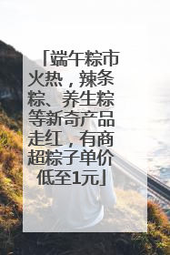 端午粽市火热，辣条粽、养生粽等新奇产品走红，有商超粽子单价低至1元