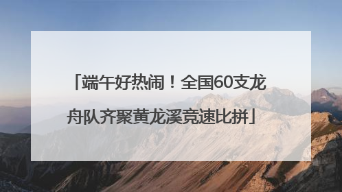 端午好热闹！全国60支龙舟队齐聚黄龙溪竞速比拼