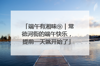 端午有湘味⑨｜常德河街的端午快乐，提前一天就开始了