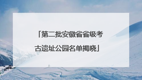 第二批安徽省省级考古遗址公园名单揭晓