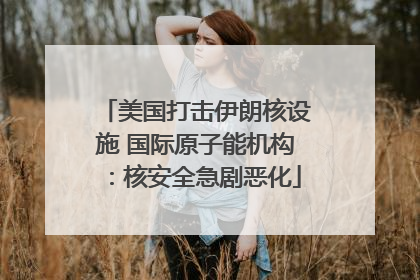 美国打击伊朗核设施 国际原子能机构：核安全急剧恶化