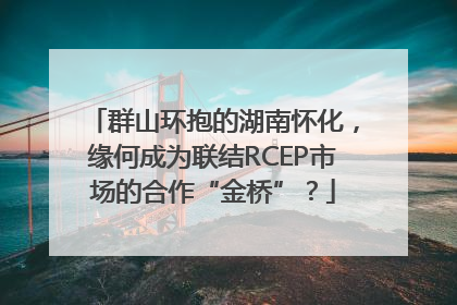 群山环抱的湖南怀化，缘何成为联结RCEP市场的合作“金桥”？