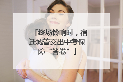 终场铃响时，宿迁城管交出中考保障“答卷”