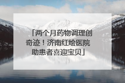 两个月药物调理创奇迹！济南红绘医院助患者喜迎宝贝