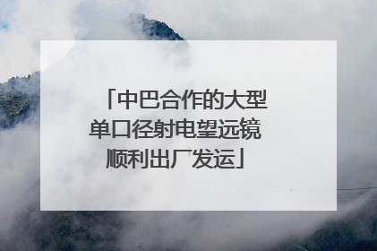 中巴合作的大型单口径射电望远镜顺利出厂发运