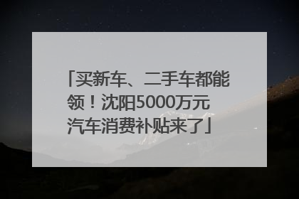 买新车、二手车都能领！沈阳5000万元汽车消费补贴来了