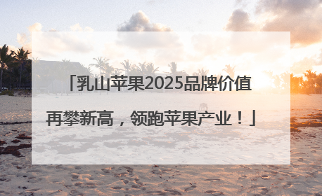 乳山苹果2025品牌价值再攀新高，领跑苹果产业！