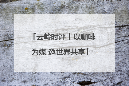 云岭时评丨以咖啡为媒 邀世界共享