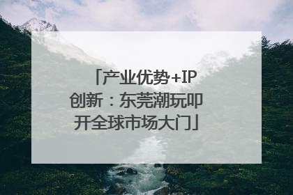 产业优势+IP创新：东莞潮玩叩开全球市场大门