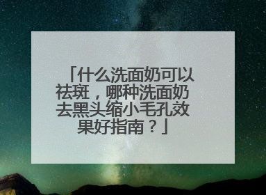 什么洗面奶可以祛斑，哪种洗面奶去黑头缩小毛孔效果好指南？
