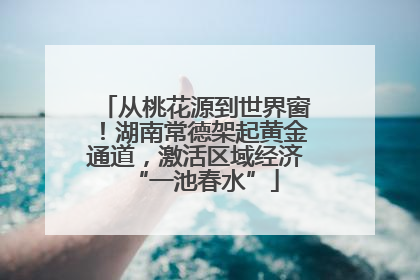 从桃花源到世界窗！湖南常德架起黄金通道，激活区域经济“一池春水”