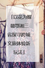 以花为媒 赣鄂湘三省探寻跨城文旅体验新玩法
