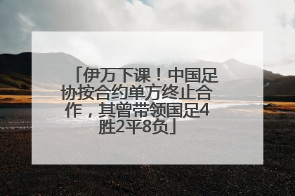 伊万下课！中国足协按合约单方终止合作，其曾带领国足4胜2平8负