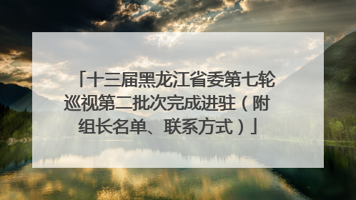 十三届黑龙江省委第七轮巡视第二批次完成进驻（附组长名单、联系方式）