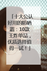 十大公认好用的防晒霜：10款王炸单品，优质选择值得一试！