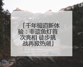 千年蜀道新体验：非遗鱼灯首次亮相 徒步挑战再掀热潮