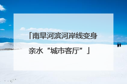 南旱河滨河岸线变身亲水“城市客厅”