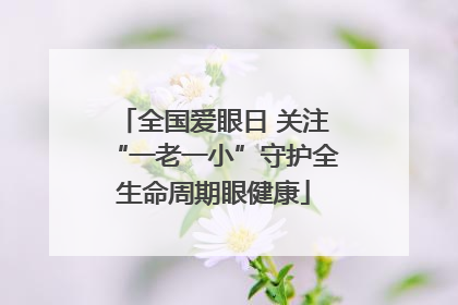 全国爱眼日 关注“一老一小”守护全生命周期眼健康