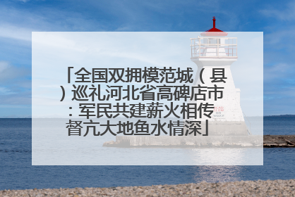 全国双拥模范城（县）巡礼河北省高碑店市：军民共建薪火相传 督亢大地鱼水情深