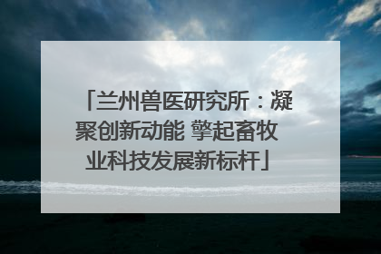 兰州兽医研究所：凝聚创新动能 擎起畜牧业科技发展新标杆
