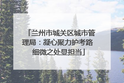 兰州市城关区城市管理局：凝心聚力护考路 细微之处显担当