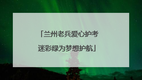 兰州老兵爱心护考 迷彩绿为梦想护航