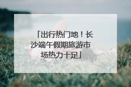 出行热门地！长沙端午假期旅游市场热力十足