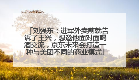 刘强东：进军外卖前就告诉了王兴，想邀他面对面喝酒交流，京东未来会打造一种与美团不同的商业模式