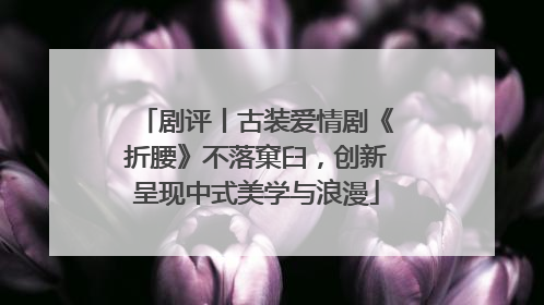剧评丨古装爱情剧《折腰》不落窠臼，创新呈现中式美学与浪漫