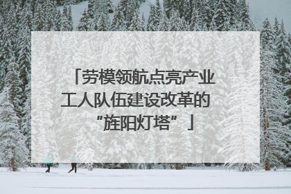 劳模领航点亮产业工人队伍建设改革的“旌阳灯塔”