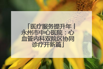 医疗服务提升年丨永州市中心医院：心血管内科双院区协同诊疗开新篇