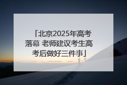 北京2025年高考落幕 老师建议考生高考后做好三件事