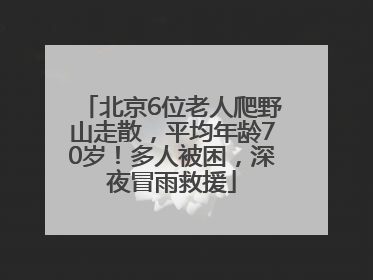 北京6位老人爬野山走散，平均年龄70岁！多人被困，深夜冒雨救援