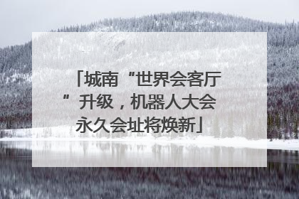 城南“世界会客厅”升级，机器人大会永久会址将焕新